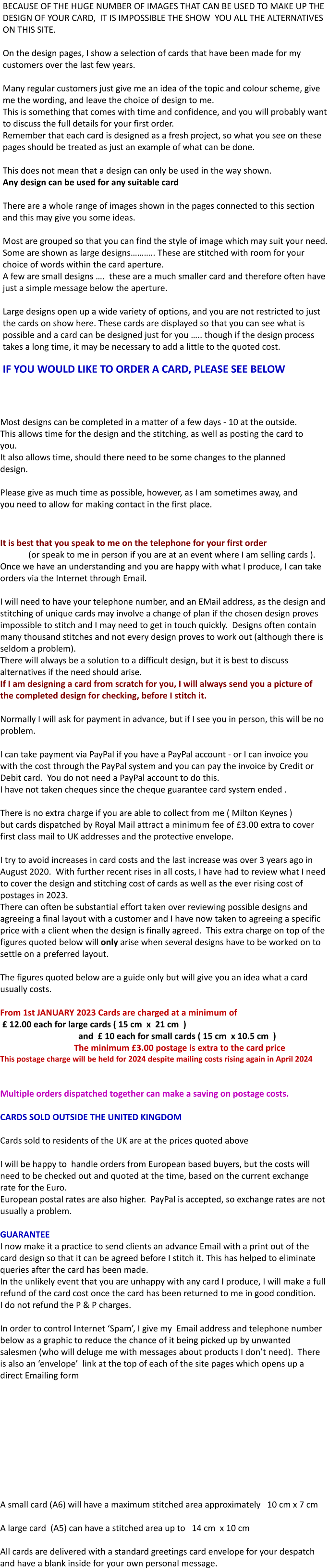 Most designs can be completed in a matter of a few days - 10 at the outside. This allows time for the design and the stitching, as well as posting the card to you. It also allows time, should there need to be some changes to the planned design.  Please give as much time as possible, however, as I am sometimes away, and you need to allow for making contact in the first place.      It is best that you speak to me on the telephone for your first order              (or speak to me in person if you are at an event where I am selling cards ).   Once we have an understanding and you are happy with what I produce, I can take orders via the Internet through Email.     I will need to have your telephone number, and an EMail address, as the design and stitching of unique cards may involve a change of plan if the chosen design proves impossible to stitch and I may need to get in touch quickly.  Designs often contain many thousand stitches and not every design proves to work out (although there is seldom a problem). There will always be a solution to a difficult design, but it is best to discuss alternatives if the need should arise. If I am designing a card from scratch for you, I will always send you a picture of the completed design for checking, before I stitch it.  Normally I will ask for payment in advance, but if I see you in person, this will be no problem.  I can take payment via PayPal if you have a PayPal account - or I can invoice you with the cost through the PayPal system and you can pay the invoice by Credit or Debit card.  You do not need a PayPal account to do this. I have not taken cheques since the cheque guarantee card system ended .  There is no extra charge if you are able to collect from me ( Milton Keynes ) but cards dispatched by Royal Mail attract a minimum fee of £3.00 extra to cover first class mail to UK addresses and the protective envelope.  I try to avoid increases in card costs and the last increase was over 3 years ago in August 2020.  With further recent rises in all costs, I have had to review what I need to cover the design and stitching cost of cards as well as the ever rising cost of postages in 2023.   There can often be substantial effort taken over reviewing possible designs and agreeing a final layout with a customer and I have now taken to agreeing a specific price with a client when the design is finally agreed.  This extra charge on top of the figures quoted below will only arise when several designs have to be worked on to settle on a preferred layout.  The figures quoted below are a guide only but will give you an idea what a card usually costs.  From 1st JANUARY 2023 Cards are charged at a minimum of           £ 12.00 each for large cards ( 15 cm  x  21 cm  )                                     and  £ 10 each for small cards ( 15 cm  x 10.5 cm  )                                   The minimum £3.00 postage is extra to the card price This postage charge will be held for 2024 despite mailing costs rising again in April 2024    Multiple orders dispatched together can make a saving on postage costs.  CARDS SOLD OUTSIDE THE UNITED KINGDOM  Cards sold to residents of the UK are at the prices quoted above  I will be happy to  handle orders from European based buyers, but the costs will need to be checked out and quoted at the time, based on the current exchange rate for the Euro.    European postal rates are also higher.  PayPal is accepted, so exchange rates are not usually a problem.  GUARANTEE I now make it a practice to send clients an advance Email with a print out of the card design so that it can be agreed before I stitch it. This has helped to eliminate queries after the card has been made. In the unlikely event that you are unhappy with any card I produce, I will make a full refund of the card cost once the card has been returned to me in good condition.  I do not refund the P & P charges.  In order to control Internet ‘Spam’, I give my  Email address and telephone number below as a graphic to reduce the chance of it being picked up by unwanted salesmen (who will deluge me with messages about products I don’t need).  There is also an ‘envelope’  link at the top of each of the site pages which opens up a direct Emailing form           A small card (A6) will have a maximum stitched area approximately   10 cm x 7 cm  A large card  (A5) can have a stitched area up to   14 cm  x 10 cm  All cards are delivered with a standard greetings card envelope for your despatch and have a blank inside for your own personal message.      BECAUSE OF THE HUGE NUMBER OF IMAGES THAT CAN BE USED TO MAKE UP THE DESIGN OF YOUR CARD,  IT IS IMPOSSIBLE THE SHOW  YOU ALL THE ALTERNATIVES ON THIS SITE.  On the design pages, I show a selection of cards that have been made for my customers over the last few years.  Many regular customers just give me an idea of the topic and colour scheme, give me the wording, and leave the choice of design to me.   This is something that comes with time and confidence, and you will probably want to discuss the full details for your first order. Remember that each card is designed as a fresh project, so what you see on these pages should be treated as just an example of what can be done.  This does not mean that a design can only be used in the way shown.   Any design can be used for any suitable card  There are a whole range of images shown in the pages connected to this section and this may give you some ideas.  Most are grouped so that you can find the style of image which may suit your need. Some are shown as large designs……….. These are stitched with room for your choice of words within the card aperture. A few are small designs ….  these are a much smaller card and therefore often have just a simple message below the aperture.  Large designs open up a wide variety of options, and you are not restricted to just the cards on show here. These cards are displayed so that you can see what is possible and a card can be designed just for you ….. though if the design process takes a long time, it may be necessary to add a little to the quoted cost.  IF YOU WOULD LIKE TO ORDER A CARD, PLEASE SEE BELOW
